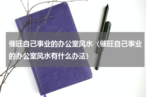催旺自己事业的办公室风水（催旺自己事业的办公室风水有什么办法）