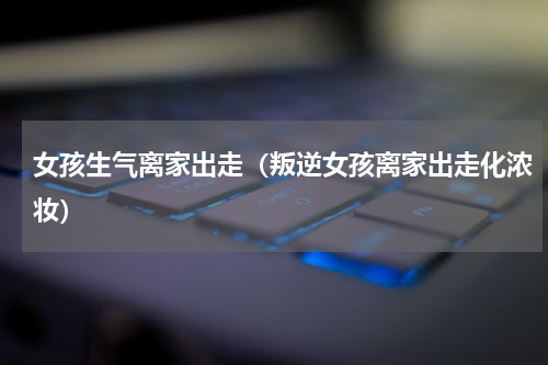 女孩生气离家出走（叛逆女孩离家出走化浓妆）