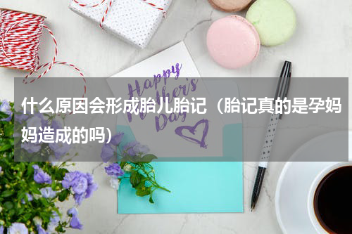 什么原因会形成胎儿胎记（胎记真的是孕妈妈造成的吗）