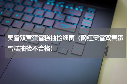 奥雪双黄蛋雪糕抽检细菌（网红奥雪双黄蛋雪糕抽检不合格）