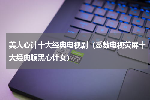 美人心计十大经典电视剧（悉数电视荧屏十大经典腹黑心计女）