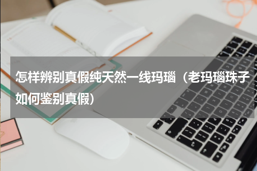怎样辨别真假纯天然一线玛瑙（老玛瑙珠子如何鉴别真假）