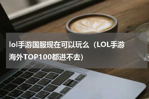 lol手游国服现在可以玩么（LOL手游海外TOP100都进不去）