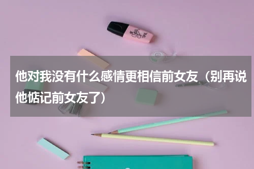 他对我没有什么感情更相信前女友（别再说他惦记前女友了）
