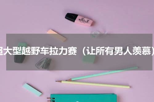 超大型越野车拉力赛（让所有男人羡慕）