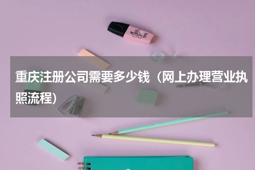 重庆注册公司需要多少钱（网上办理营业执照流程）