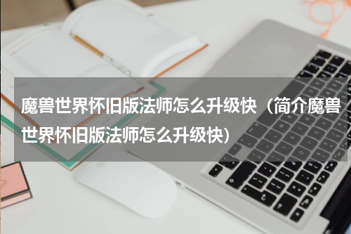 魔兽世界怀旧版法师怎么升级快（简介魔兽世界怀旧版法师怎么升级快）