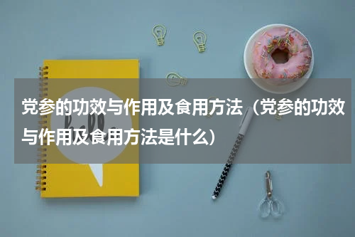 党参的功效与作用及食用方法（党参的功效与作用及食用方法是什么）