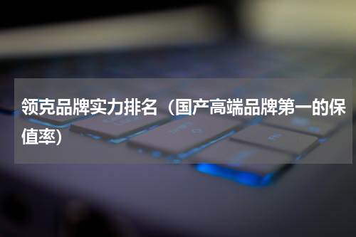 领克品牌实力排名（国产高端品牌第一的保值率）