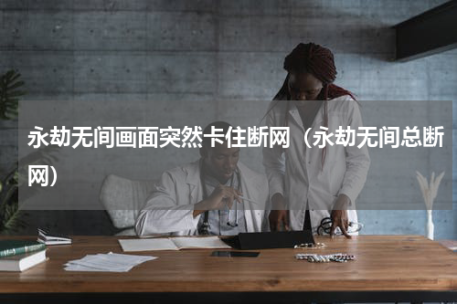 永劫无间画面突然卡住断网（永劫无间总断网）