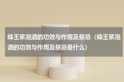 蜂王浆泡酒的功效与作用及禁忌（蜂王浆泡酒的功效与作用及禁忌是什么）