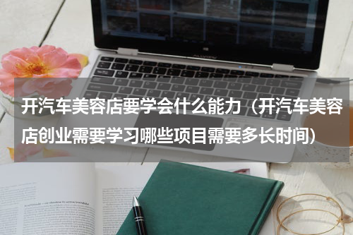 开汽车美容店要学会什么能力（开汽车美容店创业需要学习哪些项目需要多长时间）