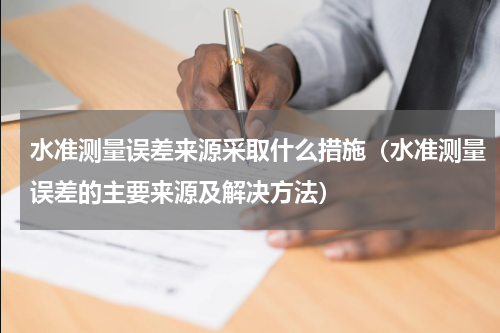 水准测量误差来源采取什么措施（水准测量误差的主要来源及解决方法）