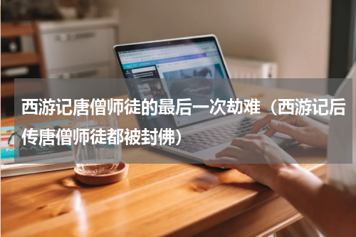西游记唐僧师徒的最后一次劫难（西游记后传唐僧师徒都被封佛）