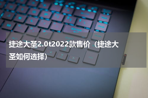 捷途大圣2.0t2022款售价（捷途大圣如何选择）