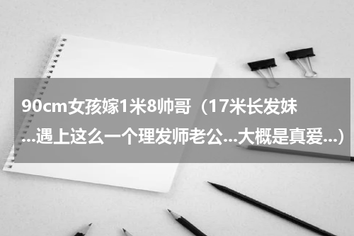 90cm女孩嫁1米8帅哥（17米长发妹...遇上这么一个理发师老公...大概是真爱...）