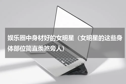 娱乐圈中身材好的女明星（女明星的这些身体部位简直羡煞旁人）