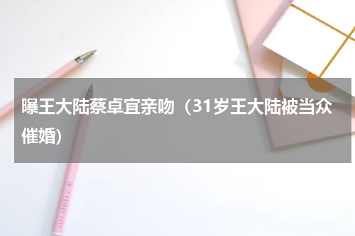 曝王大陆蔡卓宜亲吻（31岁王大陆被当众催婚）