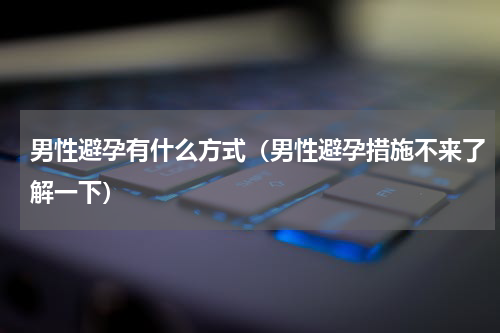 男性避孕有什么方式（男性避孕措施不来了解一下）