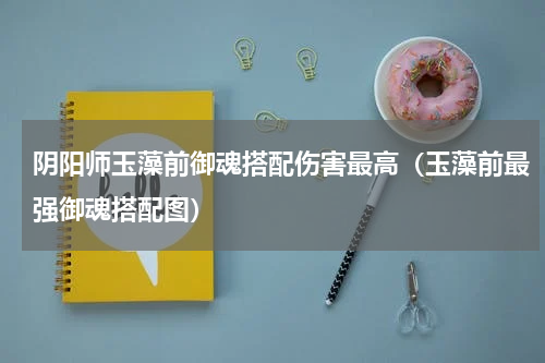 阴阳师玉藻前御魂搭配伤害最高（玉藻前最强御魂搭配图）