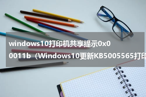 windows10打印机共享提示0x00011b（Windows10更新KB5005565打印机无法连接）