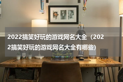 2022搞笑好玩的游戏网名大全（2022搞笑好玩的游戏网名大全有哪些）