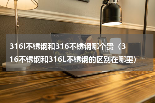 316l不锈钢和316不锈钢哪个贵（316不锈钢和316L不锈钢的区别在哪里）