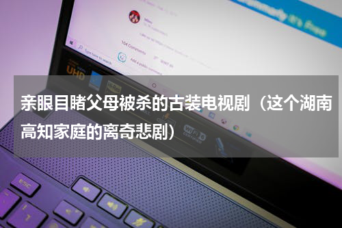 亲眼目睹父母被杀的古装电视剧（这个湖南高知家庭的离奇悲剧）