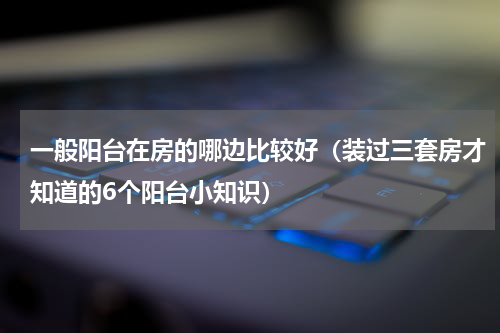 一般阳台在房的哪边比较好（装过三套房才知道的6个阳台小知识）