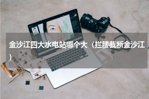 金沙江四大水电站哪个大（拦腰截断金沙江）
