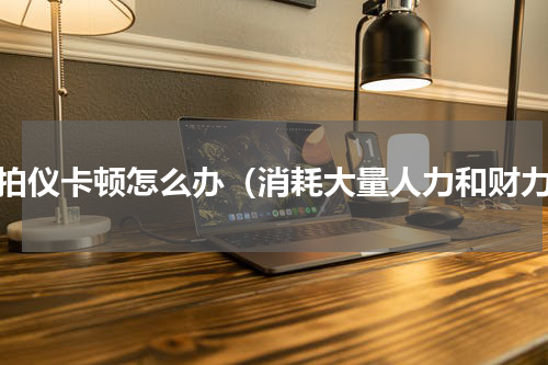 高拍仪卡顿怎么办（消耗大量人力和财力）