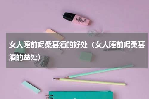 女人睡前喝桑葚酒的好处（女人睡前喝桑葚酒的益处）