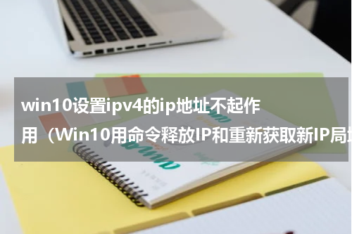 win10设置ipv4的ip地址不起作用（Win10用命令释放IP和重新获取新IP局域网内IP地址冲突）