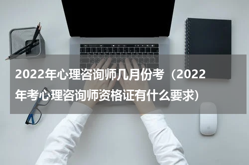 2022年心理咨询师几月份考（2022年考心理咨询师资格证有什么要求）