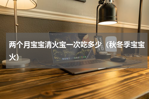 两个月宝宝清火宝一次吃多少（秋冬季宝宝火）
