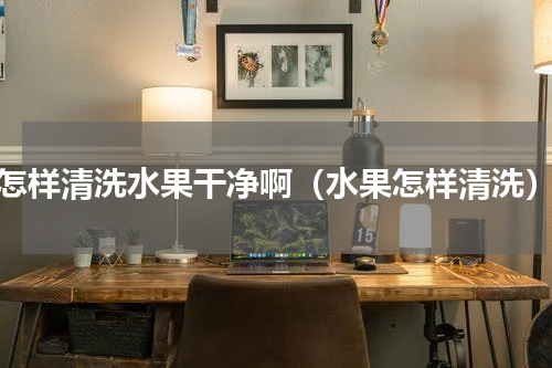 怎样清洗水果干净啊（水果怎样清洗）