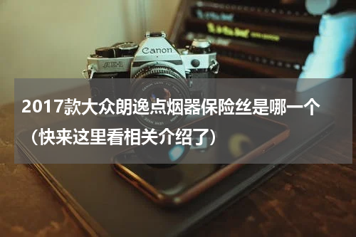 2017款大众朗逸点烟器保险丝是哪一个（快来这里看相关介绍了）