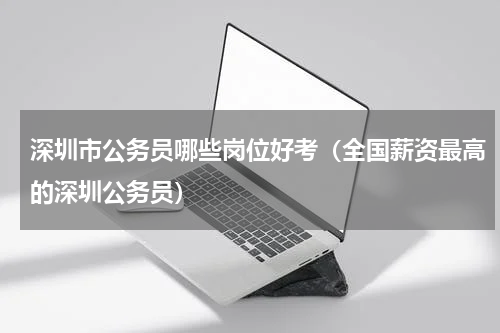 深圳市公务员哪些岗位好考（全国薪资最高的深圳公务员）