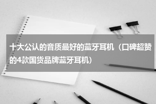 十大公认的音质最好的蓝牙耳机（口碑超赞的4款国货品牌蓝牙耳机）