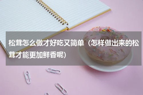 松茸怎么做才好吃又简单（怎样做出来的松茸才能更加鲜香呢）
