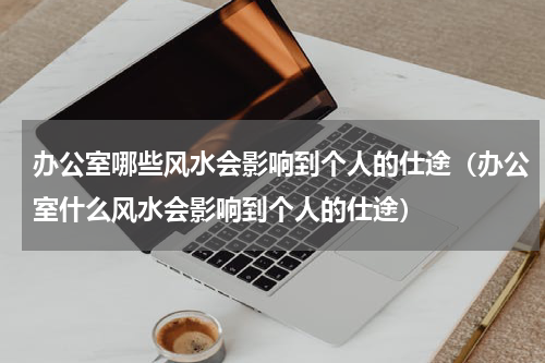 办公室哪些风水会影响到个人的仕途（办公室什么风水会影响到个人的仕途）