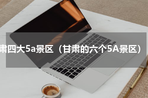 甘肃四大5a景区（甘肃的六个5A景区）