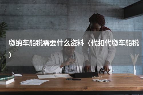 缴纳车船税需要什么资料（代扣代缴车船税）