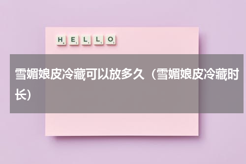 雪媚娘皮冷藏可以放多久（雪媚娘皮冷藏时长）