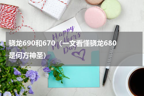 骁龙690和670（一文看懂骁龙680是何方神圣）