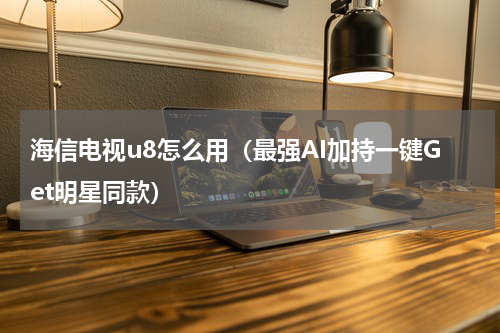 海信电视u8怎么用（最强AI加持一键Get明星同款）