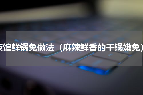 饭馆鲜锅兔做法（麻辣鲜香的干锅嫩兔）