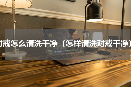 对戒怎么清洗干净（怎样清洗对戒干净）