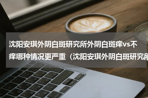 沈阳安琪外阴白斑研究所外阴白斑痒vs不痒哪种情况更严重（沈阳安琪外阴白斑研究所外阴白斑痒vs不痒哪种情况更严重）