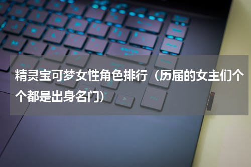精灵宝可梦女性角色排行（历届的女主们个个都是出身名门）